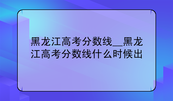 黑龙江高考分数线__黑龙江高考分数线