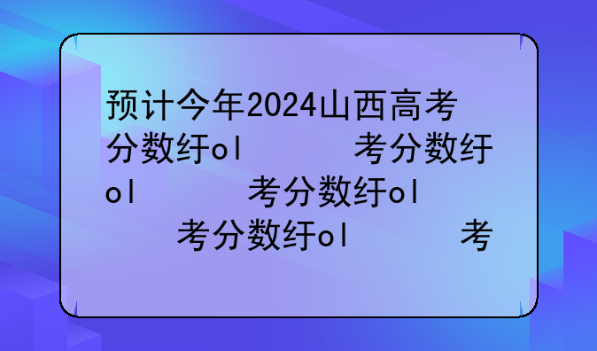 预计今年2024山西高考分数线——山西高考今年分数线预估多少