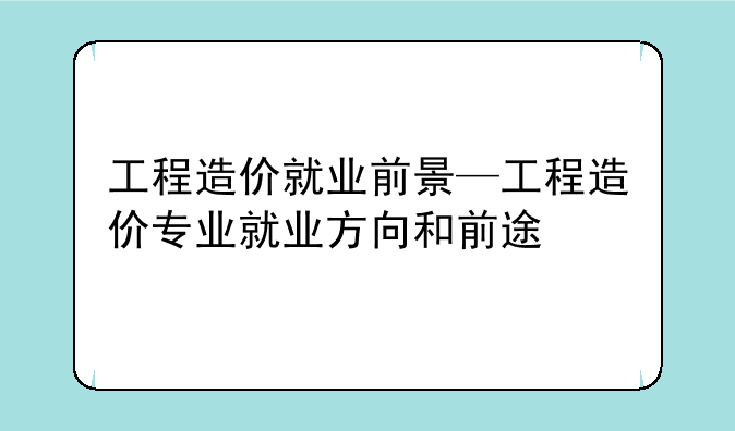 工程造价就业前景—工程造价专业就业方向和前途