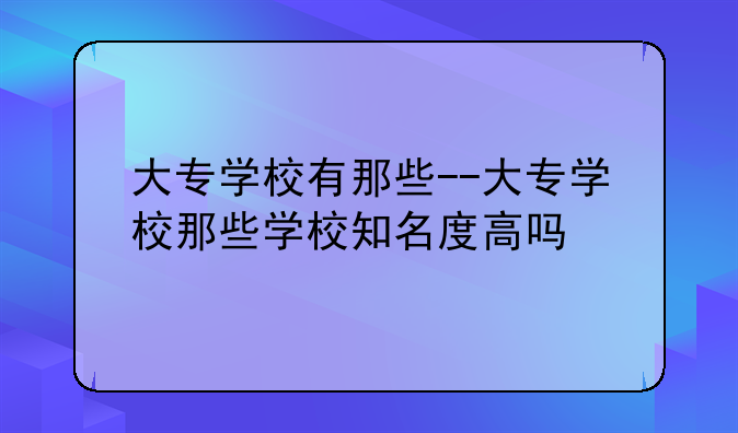 大专学校有那些--大专学校那些学校知名度高吗