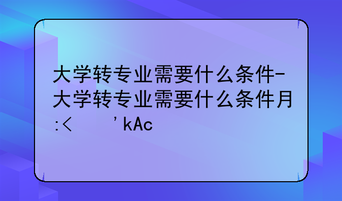 大学转专业需要什么条件-大学转专业需要什么条件有哪些