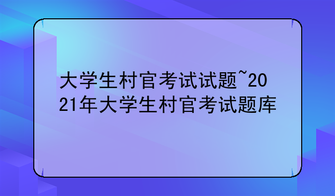 大学生村官考试试题~2021年大学生村官考试题库