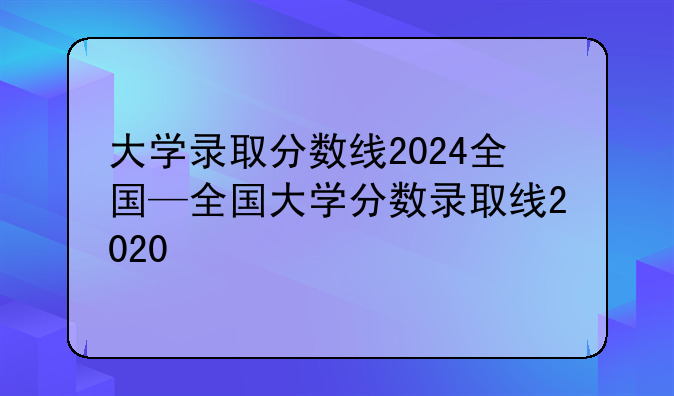 大学录取分数线2024全国—全国大学分