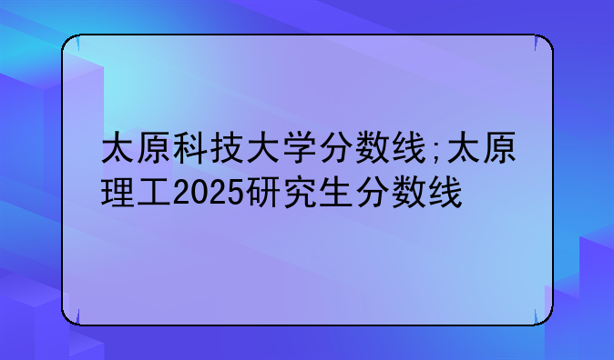太原科技大学分数线;太原理工2025研究生分数线
