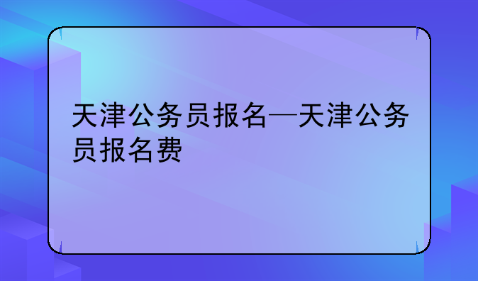 天津公务员报名—天津公务员报名费