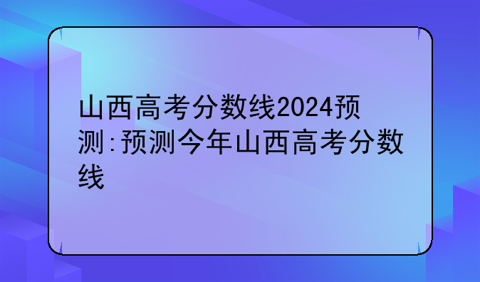 山西高考分数线2024预测:预测今年山西高考分数线
