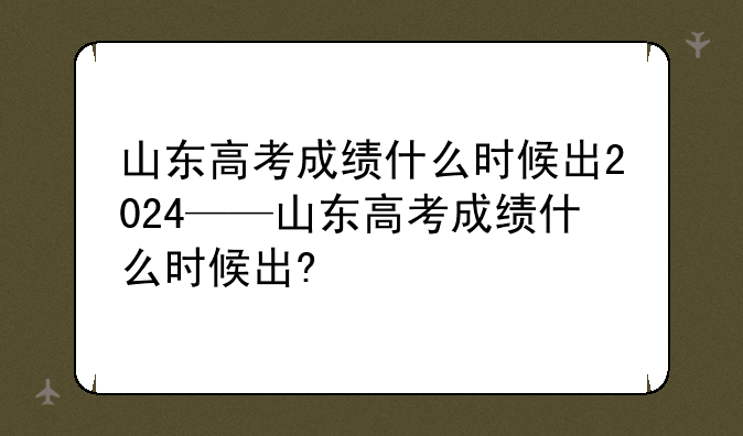 山东高考成绩什么时候出2024——山东高考成绩什么时候出?