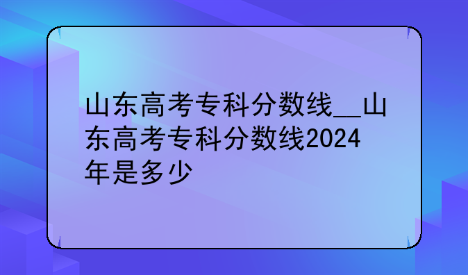 山东高考专科分数线__山东高考专科分数线2024年是多少