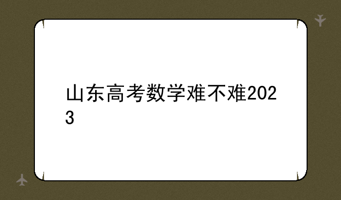 山东高考数学难不难2023