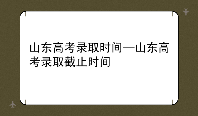 山东高考录取时间—山东高考录取截止时间