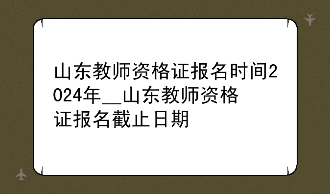 山东教师资格证报名时间2024年__山东教师资格证报名截止日期