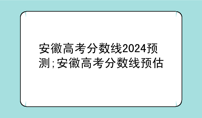 安徽高考分数线2024预测;安徽高考分数线预估
