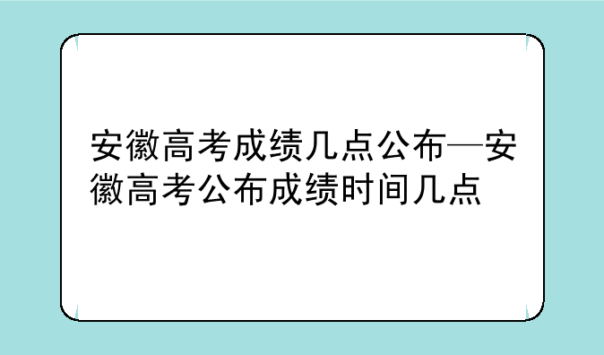 安徽高考成绩几点公布—安徽高考公布成绩时间几点