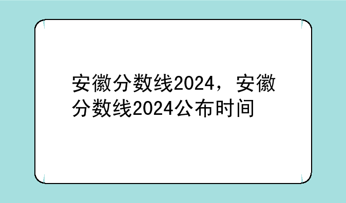 安徽分数线2024，安徽分数线2024公布时间