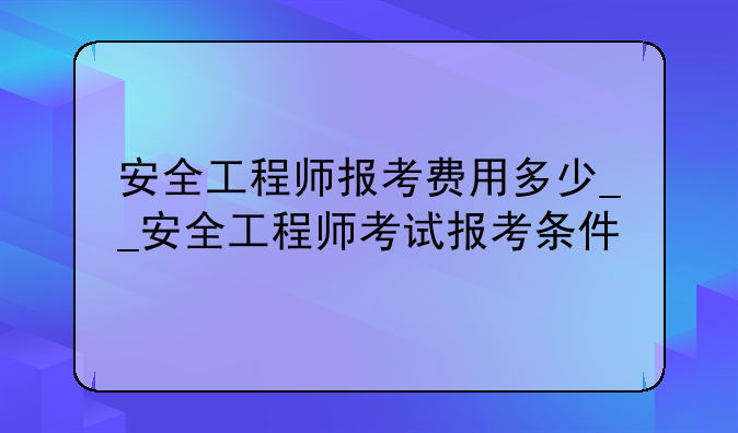 安全工程师报考费用多少__安全工程师