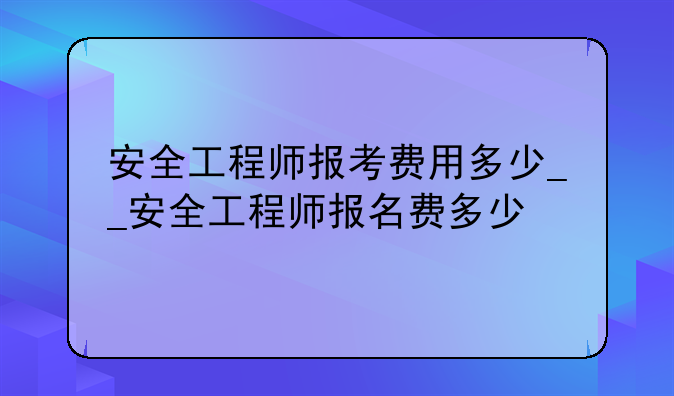 安全工程师报考费用多少__安全工程师报名费多少