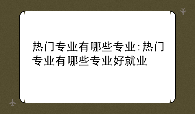 热门专业有哪些专业:热门专业有哪些专业好就业