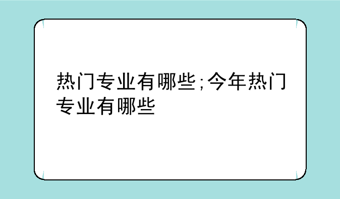 热门专业有哪些;今年热门专业有哪些