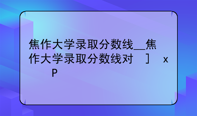 焦作大学录取分数线__焦作大学录取分数线对口升学