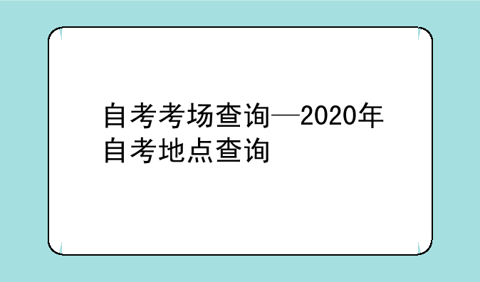 自考考场查询—2020年自考地点查询