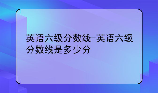 英语六级分数线-英语六级分数线是多