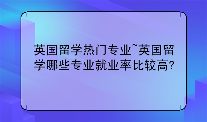 英国留学热门专业~英国留学哪些专业就业率比较高?