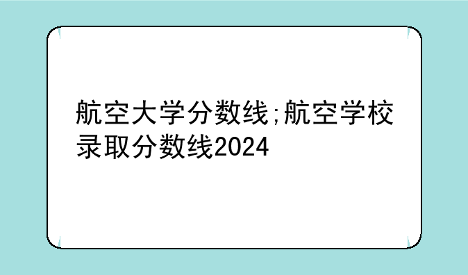航空大学分数线;航空学校录取分数线2024