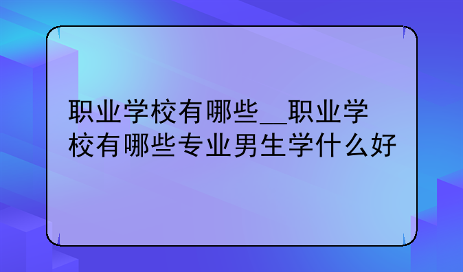 职业学校有哪些__职业学校有哪些专业男生学什么好