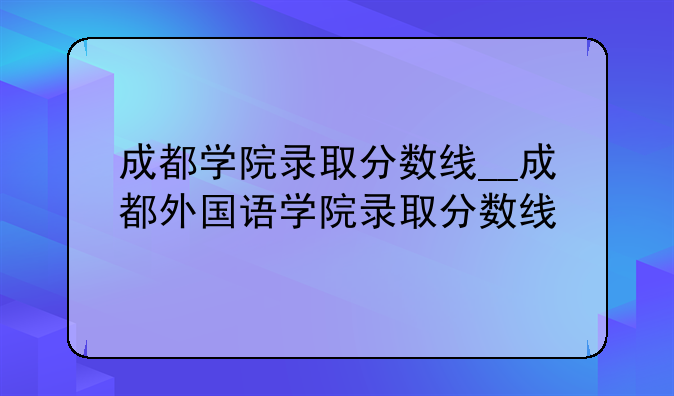 成都学院录取分数线__成都外国语学院