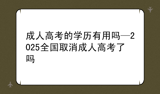 成人高考的学历有用吗—2025全国取消成人高考了吗