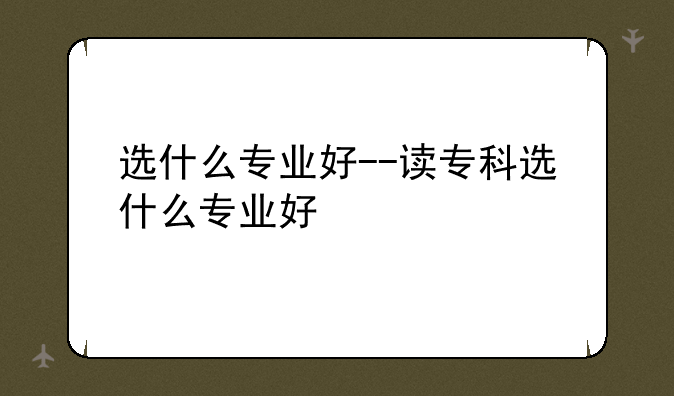 选什么专业好--读专科选什么专业好