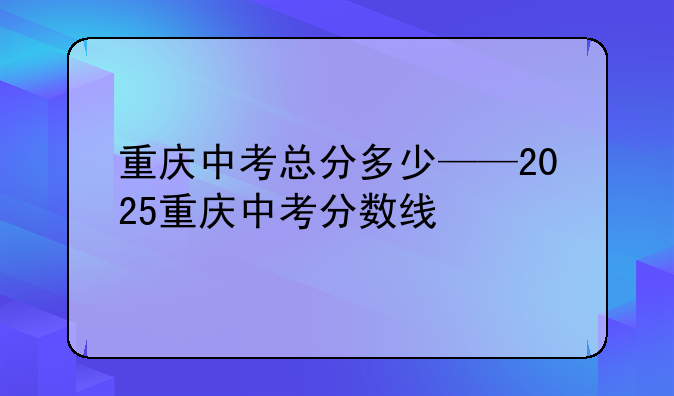 重庆中考总分多少——2025重庆中考分数线