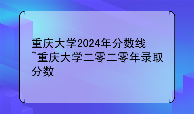 重庆大学2024年分数线~重庆大学二零二零年录取分数