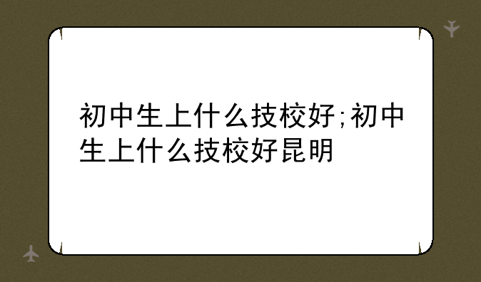 初中生上什么技校好;初中生上什么技