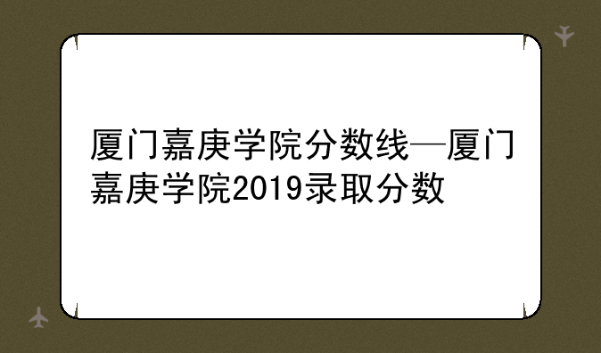 厦门嘉庚学院分数线—厦门嘉庚学院2019录取分数