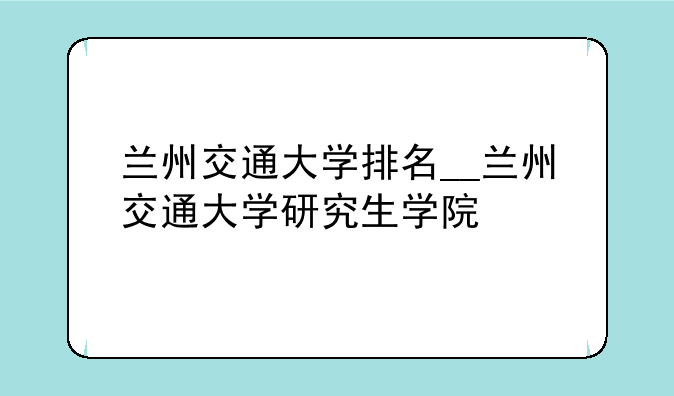 兰州交通大学排名__兰州交通大学研究生学院