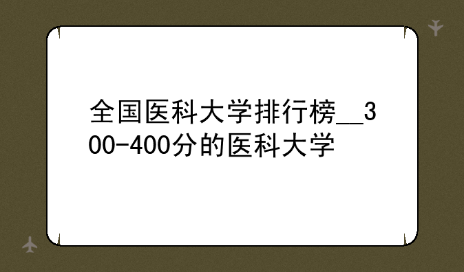 全国医科大学排行榜__300-400分的医科大学
