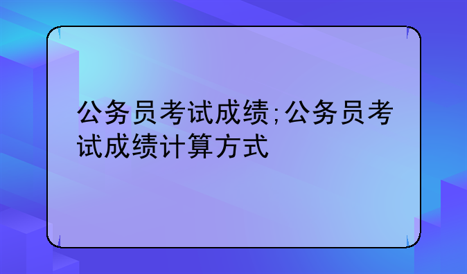 公务员考试成绩;公务员考试成绩计算