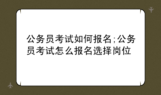 公务员考试如何报名;公务员考试怎么报名选择岗位
