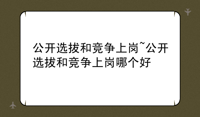 公开选拔和竞争上岗~公开选拔和竞争上岗哪个好