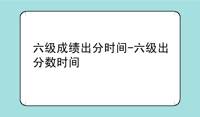 六级成绩出分时间-六级出分数时间