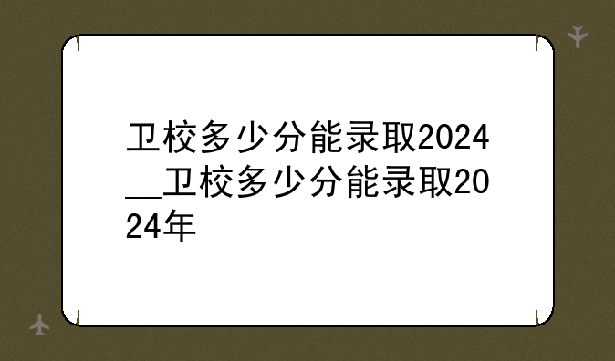 卫校多少分能录取2024__卫校多少分能录取2024年