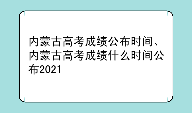 内蒙古高考成绩公布时间、内蒙古高考成绩什么时间公布2021