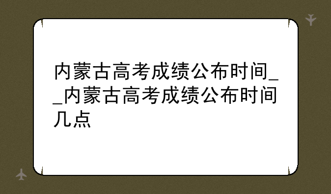 内蒙古高考成绩公布时间__内蒙古高考成绩公布时间几点