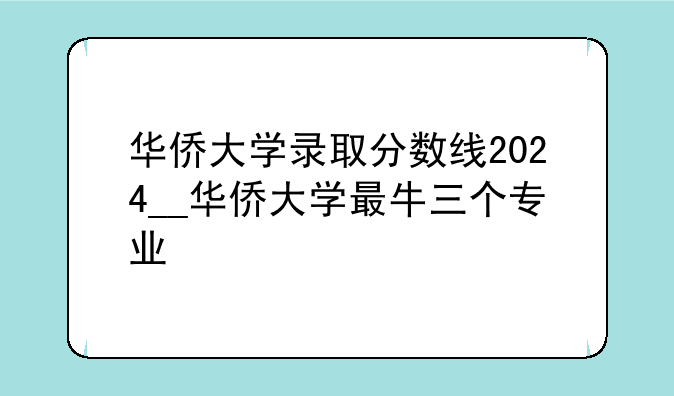华侨大学录取分数线2024__华侨大学最