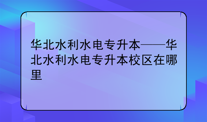 华北水利水电专升本——华北水利水电专升本校区在哪里