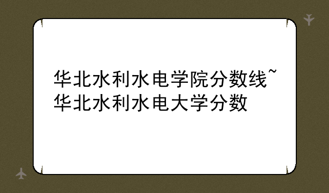 华北水利水电学院分数线~华北水利水