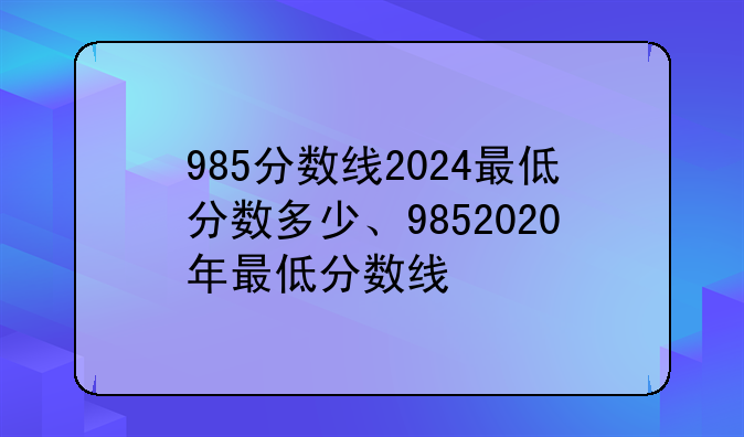 985分数线2024最低分数多少、9852020年最